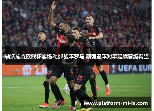 勒沃库森欧联杯客场2比2战平罗马 顽强逼平对手延续晋级希望