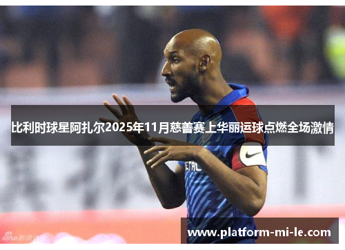 比利时球星阿扎尔2025年11月慈善赛上华丽运球点燃全场激情