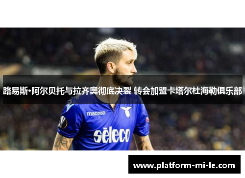 路易斯·阿尔贝托与拉齐奥彻底决裂 转会加盟卡塔尔杜海勒俱乐部 路易斯·阿尔贝托与拉齐奥彻底决裂 转会加盟卡塔尔杜海勒俱乐部